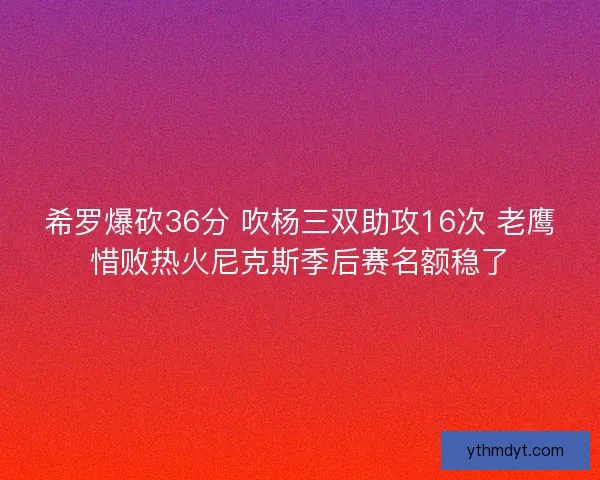 希罗爆砍36分 吹杨三双助攻16次 老鹰惜败热火尼克斯季后赛名额稳了