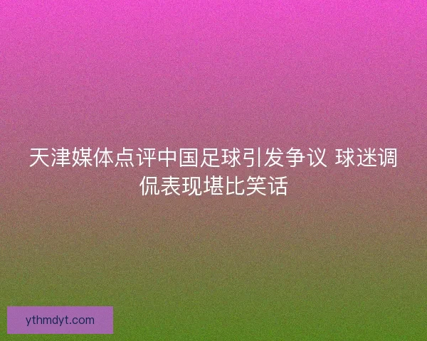 天津媒体点评中国足球引发争议 球迷调侃表现堪比笑话