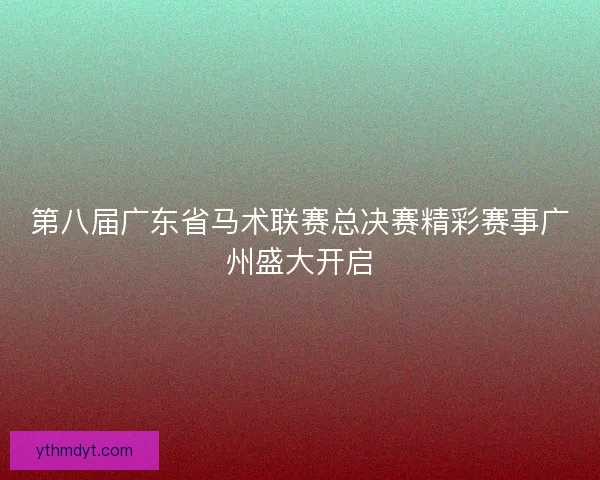 第八届广东省马术联赛总决赛精彩赛事广州盛大开启