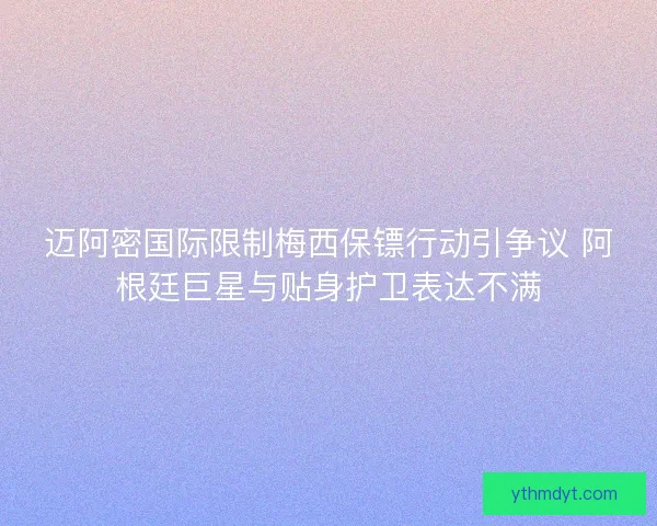 迈阿密国际限制梅西保镖行动引争议 阿根廷巨星与贴身护卫表达不满