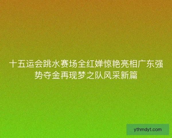 十五运会跳水赛场全红婵惊艳亮相广东强势夺金再现梦之队风采新篇