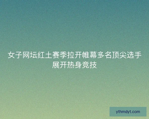 女子网坛红土赛季拉开帷幕多名顶尖选手展开热身竞技