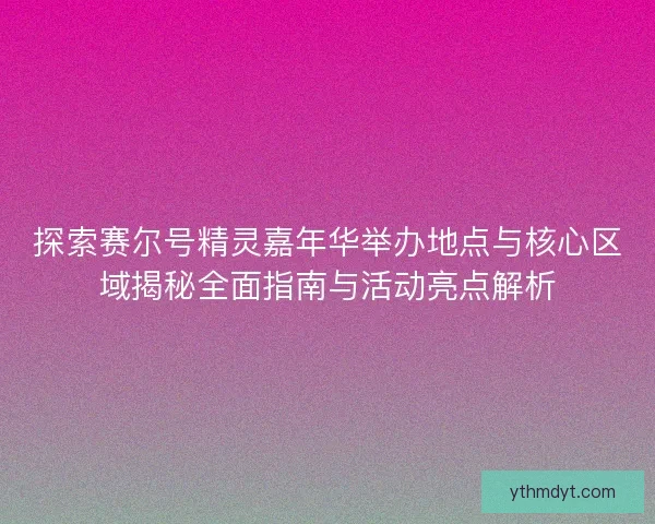 探索赛尔号精灵嘉年华举办地点与核心区域揭秘全面指南与活动亮点解析