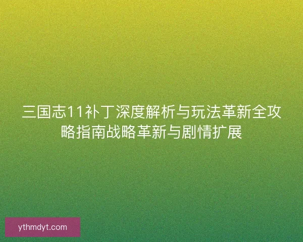 三国志11补丁深度解析与玩法革新全攻略指南战略革新与剧情扩展