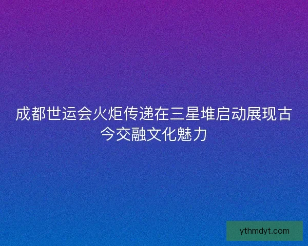 成都世运会火炬传递在三星堆启动展现古今交融文化魅力